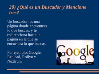20) ¿Qué es un Buscador y Mencione
 tres?
Un buscador, es una
página donde encuentras
lo que buscas, y te
redirecciona hacia la
pàgina en la que se
encuentra lo que buscas.

Por ejemplo: Google,
Exalead, Rollyo y
Noxtrum .
 