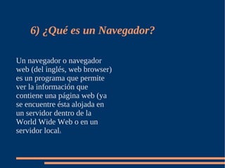 6) ¿Qué es un Navegador?

Un navegador o navegador
web (del inglés, web browser)
es un programa que permite
ver la información que
contiene una página web (ya
se encuentre ésta alojada en
un servidor dentro de la
World Wide Web o en un
servidor local).
 