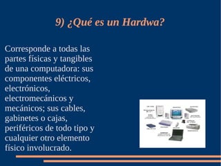 9) ¿Qué es un Hardwa?

Corresponde a todas las
partes físicas y tangibles
de una computadora: sus
componentes eléctricos,
electrónicos,
electromecánicos y
mecánicos; sus cables,
gabinetes o cajas,
periféricos de todo tipo y
cualquier otro elemento
físico involucrado.
 