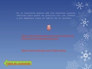 11


       En la siguiente pagina web nos muestran algunas
       técnicas para poner en practica con los jóvenes
       y así empezara crear el habito de la lectura.




         • http://www.femeninas.com/como-motivar-la-
           lectura-en-los-adolescentes.asp




         • http://www.actiludis.com/?tag=videos




Tabla de contenido
 