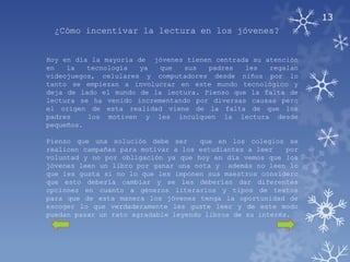 13
  ¿Cómo incentivar la lectura en los jóvenes?


Hoy en día la mayoría de jóvenes tienen centrada su atención
en   la   tecnología   ya  que  sus   padres   les   regalan
videojuegos, celulares y computadores desde niños por lo
tanto se empiezan a involucrar en este mundo tecnológico y
deja de lado el mundo de la lectura. Pienso que la falta de
lectura se ha venido incrementando por diversas causas pero
el origen de esta realidad viene de la falta de que los
padres    los motiven y les inculquen la lectura desde
pequeños.

Pienso que una solución debe ser      que en los colegios se
realicen campañas para motivar a los estudiantes a leer    por
voluntad y no por obligación ya que hoy en día vemos que los
jóvenes leen un libro por ganar una nota y además no leen lo
que les gusta si no lo que les imponen sus maestros considero
que esto debería cambiar y se les deberían dar diferentes
opciones en cuanto a géneros literarios y tipos de textos
para que de esta manera los jóvenes tenga la oportunidad de
escoger lo que verdaderamente les guste leer y de este modo
puedan pasar un rato agradable leyendo libros de su interés.
 