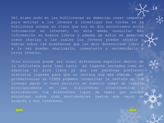 14

Del mismo modo en las bibliotecas se deberían crear campañas
para motivar a los jóvenes a investigar sus tareas en la
biblioteca aunque es claro que hoy en día encontramos mucha
información en internet, no esta demás consultar mas
información en buenos libros y además de estos se deberían
crear charlas a las cuales los jóvenes puedan asistir y
hablar sobre las enseñanzas que les dejo determinado libro y
a la vez puedan analizarlo, comentarlo y recomendarlo a
otros jóvenes.

Otra solución puede ser crear diferentes espacios dentro de
la biblioteca para leer tanto en lugares cerrados como en
espacios al aire libre ya que las personas prefieren
distintos lugares para que su lectura sea más cómoda. Como
profesionales en CIBDA podemos incentivar la lectura en los
jóvenes dando un buen servicio en nuestro campo de trabajo
principalmente   en    las  bibliotecas   orientándolos   y
mostrándoles los diferentes tipos de texto que pueden
encontrar sobre todo mostrándoles textos que vayan de
acuerdo a sus intereses.
 