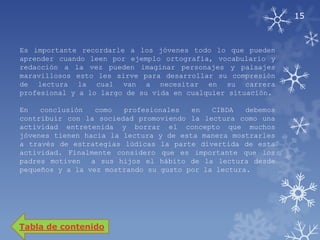 15



Es importante recordarle a los jóvenes todo lo que pueden
aprender cuando leen por ejemplo ortografía, vocabulario y
redacción a la vez pueden imaginar personajes y paisajes
maravillosos esto les sirve para desarrollar su compresión
de lectura la cual van a necesitar en su carrera
profesional y a lo largo de su vida en cualquier situación.

En   conclusión   como  profesionales   en   CIBDA   debemos
contribuir con la sociedad promoviendo la lectura como una
actividad entretenida y borrar el concepto que muchos
jóvenes tienen hacia la lectura y de esta manera mostrarles
a través de estrategias lúdicas la parte divertida de esta
actividad. Finalmente considero que es importante que los
padres motiven   a sus hijos el hábito de la lectura desde
pequeños y a la vez mostrando su gusto por la lectura.




Tabla de contenido
 