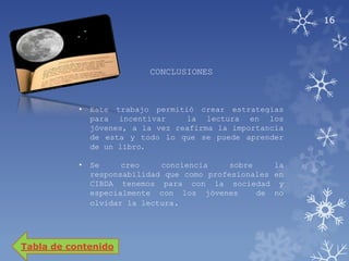 16




                           CONCLUSIONES



           •   Este trabajo permitió crear estrategias
               para incentivar     la lectura en los
               jóvenes, a la vez reafirma la importancia
               de esta y todo lo que se puede aprender
               de un libro.

           •   Se     creo    conciencia     sobre    la
               responsabilidad que como profesionales en
               CIBDA tenemos para con la sociedad y
               especialmente con los jóvenes       de no
               olvidar la lectura.




Tabla de contenido
 