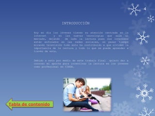 4


                            INTRODUCCIÓN

           Hoy en día los jóvenes tienen su atención centrada en la
           internet     y en las nuevas tecnologías que sale al
           mercado, dejando    de lado la lectura pues sus intereses
           están enfocados en las redes sociales, en pasar tiempo
           mirando televisión todo esto ha contribuido a que olviden la
           importancia de la lectura y todo lo que se puede aprender a
           través de esta.


           Debido a esto por medio de este trabajo final quiero dar a
           conocer mi aporte para incentivar la lectura en los jóvenes
           como profesional en CIBDA.




Tabla de contenido
 