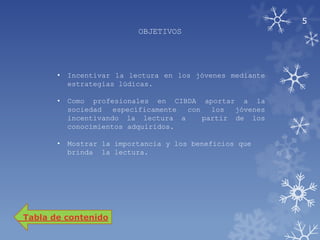 5
                           OBJETIVOS




       •   Incentivar la lectura en los jóvenes mediante
           estrategias lúdicas.

       •   Como profesionales en CIBDA aportar a la
           sociedad   específicamente con   los  jóvenes
           incentivando la lectura a      partir de los
           conocimientos adquiridos.

       •   Mostrar la importancia y los beneficios que
           brinda la lectura.




Tabla de contenido
 