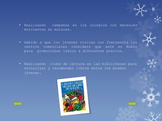 8


•   Realizando   campañas en los colegios con mensajes
    motivantes en murales.


•   Debido a que los jóvenes visitan con frecuencia los
    centros comerciales considero que este es bueno
    para promocionar libros a diferentes precios.


•   Realizando clubs de lectura en las bibliotecas para
    socializar y recomendar libros entre los mismos
    jóvenes.
 