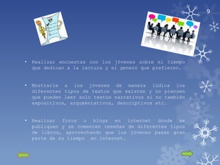9




•   Realizar encuestas con los jóvenes sobre el tiempo
    que dedican a la lectura y el genero que prefieren.


•   Mostrarle a los jóvenes de manera lúdica los
    diferentes tipos de textos que existen y no piensen
    que pueden leer solo textos narrativos si no también
    expositivos, argumentativos, descriptivos etc.


•   Realizar foros o blogs en internet donde se
    publiquen y se comenten reseñas de diferentes tipos
    de libros, aprovechando que los jóvenes pasan gran
    parte de su tiempo en internet.
 