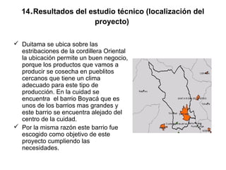 .
  14 Resultados del estudio técnico (localización del
                     proyecto)

 Duitama se ubica sobre las
  estribaciones de la cordillera Oriental
  la ubicación permite un buen negocio,
  porque los productos que vamos a
  producir se cosecha en pueblitos
  cercanos que tiene un clima
  adecuado para este tipo de
  producción. En la cuidad se
  encuentra el barrio Boyacá que es
  unos de los barrios mas grandes y
  este barrio se encuentra alejado del
  centro de la cuidad.
 Por la misma razón este barrio fue
  escogido como objetivo de este
  proyecto cumpliendo las
  necesidades.
 
