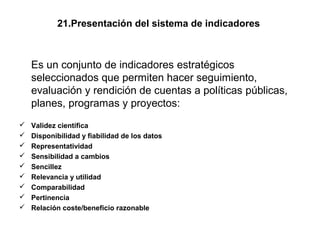 21.Presentación del sistema de indicadores



    Es un conjunto de indicadores estratégicos
    seleccionados que permiten hacer seguimiento,
    evaluación y rendición de cuentas a políticas públicas,
    planes, programas y proyectos:
   Validez científica
   Disponibilidad y fiabilidad de los datos
   Representatividad
   Sensibilidad a cambios
   Sencillez
   Relevancia y utilidad
   Comparabilidad
   Pertinencia
   Relación coste/beneficio razonable
 