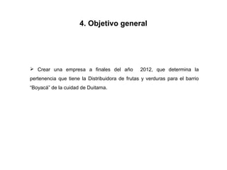 4. Objetivo general




 Crear una empresa a finales del año           2012, que determina la
pertenencia que tiene la Distribuidora de frutas y verduras para el barrio
“Boyacá” de la cuidad de Duitama.
 
 