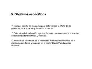 5. Objetivos específicos


 Realizar estudio de mercados para determinado la oferta de los
productos, la aceptación y demanda potencial.

 Determinar la localización y gastos de funcionamiento para la ubicación
de la Distribuidora de frutas y verduras

 Analizar los resultados de la necesidad y viabilidad económica de la
distribución de frutas y verduras en el barrio “Boyacá” de la cuidad
Duitama.
 
 
 
