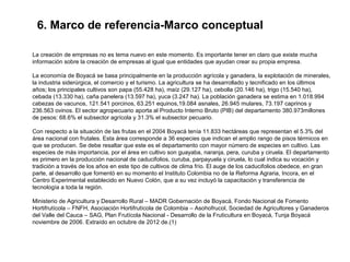 6. Marco de referencia-Marco conceptual

La creación de empresas no es tema nuevo en este momento. Es importante tener en claro que existe mucha
información sobre la creación de empresas al igual que entidades que ayudan crear su propia empresa.

La economía de Boyacá se basa principalmente en la producción agrícola y ganadera, la explotación de minerales,
la industria siderúrgica, el comercio y el turismo. La agricultura se ha desarrollado y tecnificado en los últimos
años; los principales cultivos son papa (55.428 ha), maíz (29.127 ha), cebolla (20.146 ha), trigo (15.540 ha),
cebada (13.330 ha), caña panelera (13.597 ha), yuca (3.247 ha). La población ganadera se estima en 1.018.994
cabezas de vacunos, 121.541 porcinos, 63.251 equinos,19.084 asnales, 26.945 mulares, 73.197 caprinos y
236.563 ovinos. El sector agropecuario aporta al Producto Interno Bruto (PIB) del departamento 380.973millones
de pesos: 68.6% el subsector agrícola y 31.3% el subsector pecuario.

Con respecto a la situación de las frutas en el 2004 Boyacá tenía 11.833 hectáreas que representan el 5.3% del
área nacional con frutales. Esta área corresponde a 36 especies que indican el amplio rango de pisos térmicos en
que se producen. Se debe resaltar que este es el departamento con mayor número de especies en cultivo. Las
especies de más importancia, por el área en cultivo son guayaba, naranja, pera, curuba y ciruela. El departamento
es primero en la producción nacional de caducifolios, curuba, parpayuela y ciruela, lo cual indica su vocación y
tradición a través de los años en este tipo de cultivos de clima frío. El auge de los caducifolios obedece, en gran
parte, al desarrollo que fomentó en su momento el Instituto Colombia no de la Reforma Agraria, Incora, en el
Centro Experimental establecido en Nuevo Colón, que a su vez incluyó la capacitación y transferencia de
tecnología a toda la región.

Ministerio de Agricultura y Desarrollo Rural – MADR Gobernación de Boyacá, Fondo Nacional de Fomento
Hortifrutícola – FNFH, Asociación Hortifrutícola de Colombia – Asohofrucol, Sociedad de Agricultores y Ganaderos
del Valle del Cauca – SAG, Plan Frutícola Nacional - Desarrollo de la Fruticultura en Boyacá, Tunja Boyacá
noviembre de 2006. Extraído en octubre de 2012 de.(1)
 
 
 
