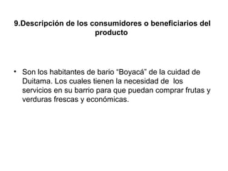 9.Descripción de los consumidores o beneficiarios del
                      producto




• Son los habitantes de bario “Boyacá” de la cuidad de
  Duitama. Los cuales tienen la necesidad de los
  servicios en su barrio para que puedan comprar frutas y
  verduras frescas y económicas.
 