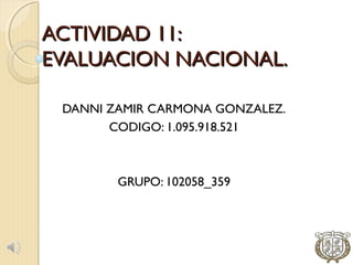 ACTIVIDAD 11:
EVALUACION NACIONAL.

 DANNI ZAMIR CARMONA GONZALEZ.
       CODIGO: 1.095.918.521



        GRUPO: 102058_359
 