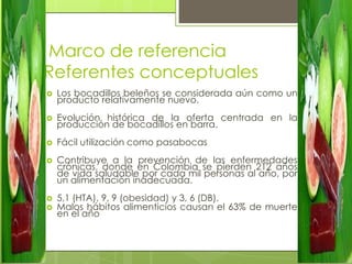 Marco de referencia
Referentes conceptuales
   Los bocadillos beleños se considerada aún como un
    producto relativamente nuevo.
   Evolución histórica de la oferta centrada en la
    producción de bocadillos en barra.
   Fácil utilización como pasabocas
   Contribuye a la prevención de las enfermedades
    crónicas, donde en Colombia se pierden 212 años
    de vida saludable por cada mil personas al año, por
    un alimentación inadecuada.
   5,1 (HTA), 9, 9 (obesidad) y 3, 6 (DB).
   Malos hábitos alimenticios causan el 63% de muerte
    en el año
 