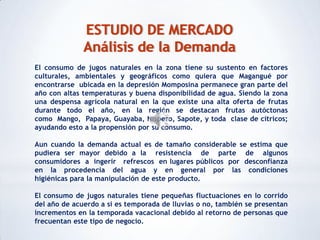 ESTUDIO DE MERCADO
              Análisis de la Demanda
El consumo de jugos naturales en la zona tiene su sustento en factores
culturales, ambientales y geográficos como quiera que Magangué por
encontrarse ubicada en la depresión Momposina permanece gran parte del
año con altas temperaturas y buena disponibilidad de agua. Siendo la zona
una despensa agrícola natural en la que existe una alta oferta de frutas
durante todo el año, en la región se destacan frutas autóctonas
como Mango, Papaya, Guayaba, Níspero, Sapote, y toda clase de cítricos;
ayudando esto a la propensión por su consumo.

Aun cuando la demanda actual es de tamaño considerable se estima que
pudiera ser mayor debido a la resistencia de parte de algunos
consumidores a ingerir refrescos en lugares públicos por desconfianza
en la procedencia del agua y en general por las condiciones
higiénicas para la manipulación de este producto.

El consumo de jugos naturales tiene pequeñas fluctuaciones en lo corrido
del año de acuerdo a si es temporada de lluvias o no, también se presentan
incrementos en la temporada vacacional debido al retorno de personas que
frecuentan este tipo de negocio.
 