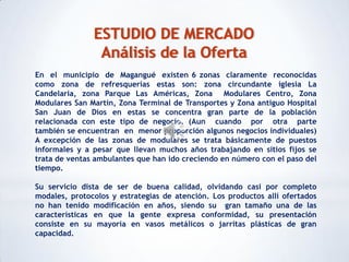 ESTUDIO DE MERCADO
                Análisis de la Oferta
En el municipio de Magangué existen 6 zonas claramente reconocidas
como zona de refresquerías estas son: zona circundante iglesia La
Candelaria, zona Parque Las Américas, Zona Modulares Centro, Zona
Modulares San Martin, Zona Terminal de Transportes y Zona antiguo Hospital
San Juan de Dios en estas se concentra gran parte de la población
relacionada con este tipo de negocio. (Aun cuando por otra parte
también se encuentran en menor proporción algunos negocios individuales)
A excepción de las zonas de modulares se trata básicamente de puestos
informales y a pesar que llevan muchos años trabajando en sitios fijos se
trata de ventas ambulantes que han ido creciendo en número con el paso del
tiempo.

Su servicio dista de ser de buena calidad, olvidando casi por completo
modales, protocolos y estrategias de atención. Los productos allí ofertados
no han tenido modificación en años, siendo su gran tamaño una de las
características en que la gente expresa conformidad, su presentación
consiste en su mayoría en vasos metálicos o jarritas plásticas de gran
capacidad.
 