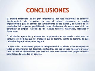 CONCLUSIONES
El análisis financiero es de gran importancia por que determina el correcto
funcionamiento del proyecto, ya que el mismo representa un medio
imprescindible para el control del cumplimiento de los planes y el estudio de los
resultados del proyecto, posibilitando tomar decisiones eficientes, con el fin de
garantizar el empleo racional de los escasos recursos materiales, laborales y
financieros.

En el diseño, ejecución y evaluación de proyectos es necesario contar con un
conjunto de medidas que nos indiquen qué se logrará, cuánto se logrará, de qué
calidad se logrará y cuándo se logrará.

La ejecución de cualquier proyecto siempre tendrá un efecto sobre cualquiera o
todas las dimensiones del desarrollo sostenible, por eso se hace necesario evaluar
cada una de las dimensiones para verificar que efectivamente el proyecto traerá
beneficios a la sociedad en general.
 