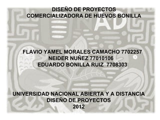 DISEÑO DE PROYECTOS
    COMERCIALIZADORA DE HUEVOS BONILLA




   FLAVIO YAMEL MORALES CAMACHO 7702257
           NEIDER NUÑEZ 77010106
        EDUARDO BONILLA RUIZ 7708303




UNIVERSIDAD NACIONAL ABIERTA Y A DISTANCIA
          DISEÑO DE PROYECTOS
                  2012
 