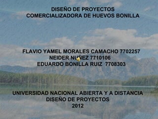 DISEÑO DE PROYECTOS
    COMERCIALIZADORA DE HUEVOS BONILLA




   FLAVIO YAMEL MORALES CAMACHO 7702257
            NEIDER NUÑEZ 7710106
        EDUARDO BONILLA RUIZ 7708303




UNIVERSIDAD NACIONAL ABIERTA Y A DISTANCIA
          DISEÑO DE PROYECTOS
                  2012
 