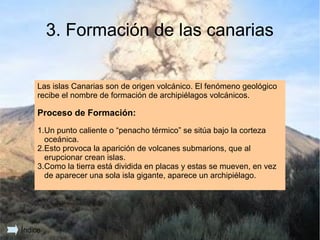 3. Formación de las canarias

     Las islas Canarias son de origen volcánico. El fenómeno geológico
     recibe el nombre de formación de archipiélagos volcánicos.

     Proceso de Formación:
     1.Un punto caliente o “penacho térmico” se sitúa bajo la corteza
       oceánica.
     2.Esto provoca la aparición de volcanes submarions, que al
       erupcionar crean islas.
     3.Como la tierra está dividida en placas y estas se mueven, en vez
       de aparecer una sola isla gigante, aparece un archipiélago.




                                                                          11
Índice
 