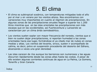 5. El clima
●
    El clima es subtropical oceánico, con temperaturas mitigadas todo el año
    por el mar y en verano por los vientos alisios. Nos encontramos con
    variaciones muy importantes en cuanto al régimen de precipitaciones. En
    algunas zonas de las precipitaciones anuales llegan a superar los 1.200
    litros mientras que en las islas orientales las precipitaciones son más
    escasas que en las occidentales; así Fuerteventura y Lanzarote se
    caracterizan por un clima árido semidesértico.

●
    Los vientos suelen soplar con mayor frecuencia del noreste, vientos que si
    bien no suelen dejar precipitaciones, si reportan humedad a las zonas
    orientadas hacia ese lugar, formándose el ya citado mar de nubes en zonas
    medias y altas. Los vientos del levante, siroco, suelen ir acompañado de
    calima, es decir, polvo en suspensión procedente del desierto del Sáhara,
    alcanzando a veces una gran densidad.

●
    Las islas carecen de ríos aunque los barrancos son numerosos y las aguas
    discurren rápidamente desde las zonas altas hasta las costas. A pesar de
    ello existen algunas corrientes continuas de agua en La Palma, La Gomera,
    Tenerife y Gran Canaria
                                                                               15
Índice
 