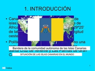 1. INTRODUCCIÓN
●   Canarias es un archipiélago (conjunto de
    islas) situado frente a la costa noroeste de
    África entre las coordenadas 27º37' y 29º25'
    de latitud norte y 13º20' y 18º10' de longitud
    oeste.
●   Políticamente pertenece a España como una
    comunidad la comunidad autónoma de las Islas Canarias
      Bandera de
                  autónoma, sus capitales son
    Santa Cruz de Tenerife y Las Palmas de Gran
    Canaria.
           SITUACIÓN DE LAS ISLAS CANARIAS EN EL MUNDO




                                                            3
Índice
 