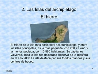 2. Las Islas del archipiélago
                           El hierro




    El Hierro es la isla más occidental del archipiélago, y entre
    las islas principales, es la más pequeña, con 268,71 km², y
    la menos poblada, con 10.960 habitantes. Su capital es
    Valverde. Toda la isla fue declarada Reserva de la Biosfera
    en el año 2000.La isla destaca por sus fondos marinos y sus
    centros de buceo.

                                                                    4
Índice
 