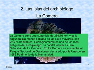 2. Las Islas del archipiélago
                      La Gomera



   La Gomera tiene una superficie de 369,76 km² y es la
   segunda isla menos poblada de las siete mayores, con
   22.776 habitantes. Geológicamente es una de las más
   antiguas del archipiélago. La capital insular es San
   Sebastián de La Gomera . En La Gomera se encuentra el
   Parque Nacional de Garajonay, declarado por la Unesco en
   1986 Patrimonio de la Humanidad.


                                                              6
Índice
 