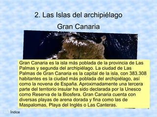 2. Las Islas del archipiélago
                      Gran Canaria




     Gran Canaria es la isla más poblada de la provincia de Las
     Palmas y segunda del archipiélago. La ciudad de Las
     Palmas de Gran Canaria es la capital de la isla, con 383.308
     habitantes es la ciudad más poblada del archipiélago, así
     como la novena de España. Aproximadamente una tercera
     parte del territorio insular ha sido declarada por la Unesco
     como Reserva de la Biosfera. Gran Canaria cuenta con
     diversas playas de arena dorada y fina como las de
     Maspalomas, Playa del Inglés o Las Canteras.
                                                                    8
Índice
 