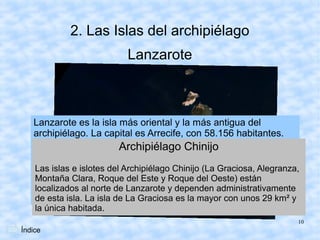 2. Las Islas del archipiélago
                         Lanzarote



   Lanzarote es la isla más oriental y la más antigua del
   archipiélago. La capital es Arrecife, con 58.156 habitantes.
   Destacan los volcanes de Timanfaya, que dan nombre al
                          Archipiélago Chinijo
   Parque Nacional de Timanfaya. El punto más alto son las
   Peñas del Chache, en el MacizoChinijo (La Graciosa, Alegranza,
   Las islas e islotes del Archipiélago de Famara. Toda la isla fue
   declarada Reserva dedel Este y Roque1993. La principal
   Montaña Clara, Roque la Biosfera en del Oeste) están
   actividad económica es el turismo, que comenzó a
   localizados al norte de Lanzarote y dependen administrativamente
   desarrollarse en los años 60 y 70es lasiglo XX. unos 29 km² y
   de esta isla. La isla de La Graciosa del mayor con
    la única habitada.
                                                                  10
Índice
 