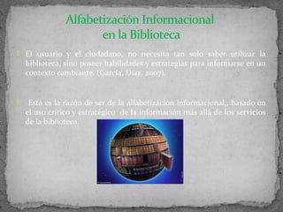 Alfabetización Informacional
                       en la Biblioteca
 El usuario y el ciudadano, no necesita tan solo saber utilizar la
    biblioteca, sino poseer habilidades y estrategias para informarse en un
    contexto cambiante. (García, Díaz. 2007).


    Esta es la razón de ser de la alfabetización informacional,, basado en
    el uso crítico y estratégico de la información más allá de los servicios
    de la biblioteca.
 