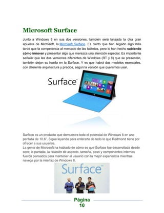 Microsoft Surface
Junto a Windows 8 en sus dos versiones, también será lanzada la otra gran
apuesta de Microsoft, la Microsoft Surface. Es cierto que han llegado algo más
tarde que la competencia al mercado de las tabletas, pero lo han hecho sabiendo
cómo innovar y presentar algo que merezca una atención especial. Es importante
señalar que las dos versiones diferentes de Windows (RT y 8) que se presentan,
también dejan su huella en la Surface. Y es que habrá dos modelos esenciales,
con diferente arquitectura y precios, según la versión que queramos usar.




Surface es un producto que demuestra todo el potencial de Windows 8 en una
pantalla de 10.6”. Sigue leyendo para enterarte de todo lo que Redmond tiene por
ofrecer a sus usuarios.
La gente de Microsoft ha hablado de cómo es que Surface fue desarrollada desde
cero; la pantalla, la relación de aspecto, tamaño, peso y componentes internos
fueron pensados para mantener al usuario con la mejor experiencia mientras
navega por la interfaz de Windows 8.




                                   Página
                                     10
 