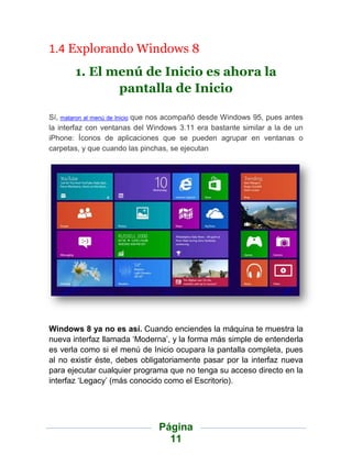 1.4 Explorando Windows 8
       1. El menú de Inicio es ahora la
              pantalla de Inicio

Sí, mataron al menú de Inicio que nos acompañó desde Windows 95, pues antes
la interfaz con ventanas del Windows 3.11 era bastante similar a la de un
iPhone: Íconos de aplicaciones que se pueden agrupar en ventanas o
carpetas, y que cuando las pinchas, se ejecutan




Windows 8 ya no es así. Cuando enciendes la máquina te muestra la
nueva interfaz llamada „Moderna‟, y la forma más simple de entenderla
es verla como si el menú de Inicio ocupara la pantalla completa, pues
al no existir éste, debes obligatoriamente pasar por la interfaz nueva
para ejecutar cualquier programa que no tenga su acceso directo en la
interfaz „Legacy‟ (más conocido como el Escritorio).




                                Página
                                  11
 