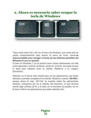 2. Ahora es necesario saber ocupar la
           tecla de Windows




Típica tecla entre Ctrl y Alt con el ícono de Windows, que antes sólo se
usaba ocasionalmente para activar el menú de Inicio, ahora es
imprescindible para navegar a través de las distintas pantallas del
Windows 8 con un teclado.
Si bien en Windows 7 ya se podían hacer cosas interesantes con ella
como agrandar y achicar ventanas, ahora en „el ocho‟ se puede ocupar
la tecla para cambiar entre la interfaz „Moderna‟ y la „Legacy‟
(Escritorio).

Además, es la forma más simple para ver las aplicaciones que tienes
abiertas a pantalla completa en la interfaz „Moderna‟ usando „Alt+Win„,
porque ahora el viejo „Alt+Tab‟ te muestra todas las aplicaciones
abiertas, incluyendo las de la interfaz del Escritorio, lo que termina
siendo algo confuso (al fin y al cabo, en el escritorio se pueden ver en
la barra inferior las aplicaciones que están abiertas ahí).




                               Página
                                 12
 