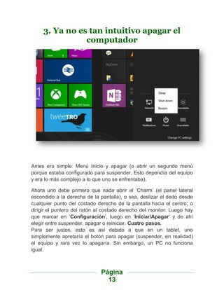 3. Ya no es tan intuitivo apagar el
                computador




Antes era simple: Menú Inicio y apagar (o abrir un segundo menú
porque estaba configurado para suspender. Esto dependía del equipo
y era lo más complejo a lo que uno se enfrentaba).

Ahora uno debe primero que nada abrir el „Charm‟ (el panel lateral
escondido a la derecha de la pantalla), o sea, deslizar el dedo desde
cualquier punto del costado derecho de la pantalla hacia el centro; o
dirigir el puntero del ratón al costado derecho del monitor. Luego hay
que marcar en „Configuración„, luego en „Iniciar/Apagar„ y de ahí
elegir entre suspender, apagar o reiniciar. Cuatro pasos.
Para ser justos, esto es así debido a que en un tablet, uno
simplemente apretaría el botón para apagar (suspender, en realidad)
el equipo y rara vez lo apagaría. Sin embargo, un PC no funciona
igual.



                              Página
                                13
 