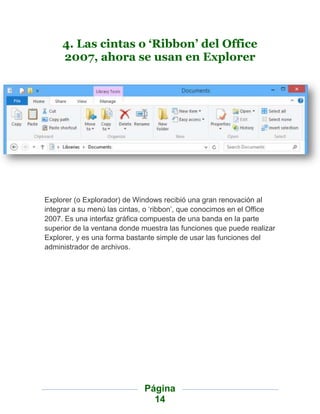 4. Las cintas o ‘Ribbon’ del Office
     2007, ahora se usan en Explorer




Explorer (o Explorador) de Windows recibió una gran renovación al
integrar a su menú las cintas, o „ribbon‟, que conocimos en el Office
2007. Es una interfaz gráfica compuesta de una banda en la parte
superior de la ventana donde muestra las funciones que puede realizar
Explorer, y es una forma bastante simple de usar las funciones del
administrador de archivos.




                             Página
                               14
 
