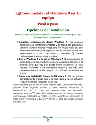 1.5Como instalar el Windows 8 en tu
               equipo
                           Pasó a paso
              Opciones de instalación
 Microsoft buscó simplificar la instalación al definir tres caminos para usar
                     Windows 8 en tu computadora:

    1.Actualizar directamente desde Windows 7. Tus archivos
       personales se mantendrán intactos y en teoría, los programas
       también, aunque muchas veces esto no resulta bien, así que
       siempre es recomendable respaldar tu información importante y
       aplicaciones en un disco duro externo u otro medio. Ojo que no
       podrás volver a usar el sistema antiguo.
    2.Correr Windows 8 a la par de Windows 7. Si peticionamos el
       disco duro, es decir, dividimos una sola unidad en dos partes, el
       sistema leerá que hay dos discos duros instalados. De esta
       manera, Windows 7 se mantendrá intacto y por otro lado
       podremos disfrutar de Windows 8 como si fuera una instalación
       limpia.
    3.Hacer una instalación limpia de Windows 8. Acá se borrará
       completamente el disco duro y se dará lugar al nuevo software.
       Requiere siempre respaldar tus cosas.
Cabe destacar que al ser esta una versión beta (Consumer Preview),
pueden haber algunos errores y fallas mientras utilizamos la
computadora, por lo que es recomendable no depender
completamente de Windows 8 si trabajamos siempre con el equipo o
necesitamos estabilidad al 100%. Lo más sensato es particionar el
disco duro y correrlo a la par de Windows 7, pero eso queda a gusto
de cada uno.




                                 Página
                                   17
 