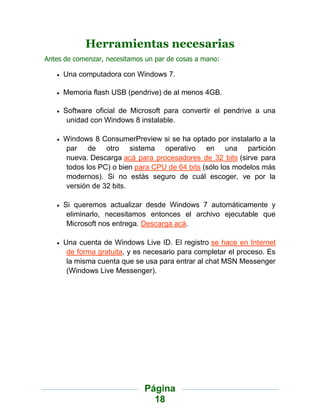 Herramientas necesarias
Antes de comenzar, necesitamos un par de cosas a mano:

     Una computadora con Windows 7.

     Memoria flash USB (pendrive) de al menos 4GB.

     Software oficial de Microsoft para convertir el pendrive a una
      unidad con Windows 8 instalable.

     Windows 8 ConsumerPreview si se ha optado por instalarlo a la
     par de otro sistema operativo en una partición
     nueva. Descarga acá para procesadores de 32 bits (sirve para
     todos los PC) o bien para CPU de 64 bits (sólo los modelos más
     modernos). Si no estás seguro de cuál escoger, ve por la
     versión de 32 bits.

     Si queremos actualizar desde Windows 7 automáticamente y
      eliminarlo, necesitamos entonces el archivo ejecutable que
      Microsoft nos entrega. Descarga acá.

     Una cuenta de Windows Live ID. El registro se hace en Internet
      de forma gratuita, y es necesario para completar el proceso. Es
      la misma cuenta que se usa para entrar al chat MSN Messenger
      (Windows Live Messenger).




                              Página
                                18
 