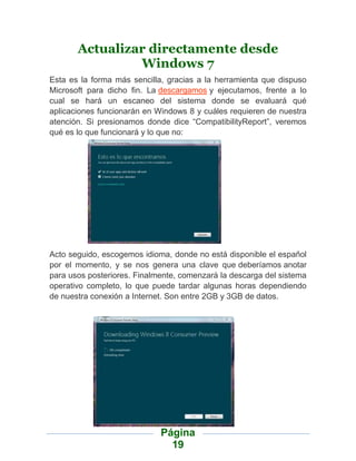 Actualizar directamente desde
                Windows 7
Esta es la forma más sencilla, gracias a la herramienta que dispuso
Microsoft para dicho fin. La descargamos y ejecutamos, frente a lo
cual se hará un escaneo del sistema donde se evaluará qué
aplicaciones funcionarán en Windows 8 y cuáles requieren de nuestra
atención. Si presionamos donde dice “CompatibilityReport”, veremos
qué es lo que funcionará y lo que no:




Acto seguido, escogemos idioma, donde no está disponible el español
por el momento, y se nos genera una clave que deberíamos anotar
para usos posteriores. Finalmente, comenzará la descarga del sistema
operativo completo, lo que puede tardar algunas horas dependiendo
de nuestra conexión a Internet. Son entre 2GB y 3GB de datos.




                             Página
                               19
 