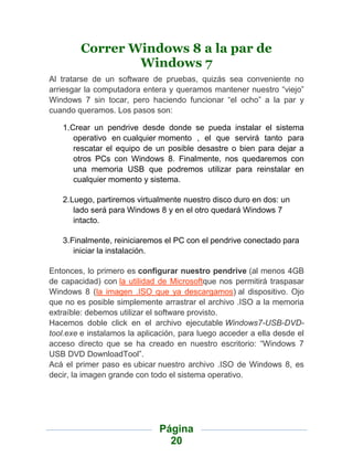 Correr Windows 8 a la par de
                Windows 7
Al tratarse de un software de pruebas, quizás sea conveniente no
arriesgar la computadora entera y queramos mantener nuestro “viejo”
Windows 7 sin tocar, pero haciendo funcionar “el ocho” a la par y
cuando queramos. Los pasos son:

   1.Crear un pendrive desde donde se pueda instalar el sistema
      operativo en cualquier momento , el que servirá tanto para
      rescatar el equipo de un posible desastre o bien para dejar a
      otros PCs con Windows 8. Finalmente, nos quedaremos con
      una memoria USB que podremos utilizar para reinstalar en
      cualquier momento y sistema.

   2.Luego, partiremos virtualmente nuestro disco duro en dos: un
      lado será para Windows 8 y en el otro quedará Windows 7
      intacto.

   3.Finalmente, reiniciaremos el PC con el pendrive conectado para
      iniciar la instalación.

Entonces, lo primero es configurar nuestro pendrive (al menos 4GB
de capacidad) con la utilidad de Microsoftque nos permitirá traspasar
Windows 8 (la imagen .ISO que ya descargamos) al dispositivo. Ojo
que no es posible simplemente arrastrar el archivo .ISO a la memoria
extraíble: debemos utilizar el software provisto.
Hacemos doble click en el archivo ejecutable Windows7-USB-DVD-
tool.exe e instalamos la aplicación, para luego acceder a ella desde el
acceso directo que se ha creado en nuestro escritorio: “Windows 7
USB DVD DownloadTool”.
Acá el primer paso es ubicar nuestro archivo .ISO de Windows 8, es
decir, la imagen grande con todo el sistema operativo.




                              Página
                                20
 