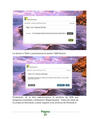 Le damos a “Next” y presionamos la opción “USB Device”.




Finalmente, de la lista seleccionamos el pendrive de 4GB que
tengamos conectado y clickeamos “BeginCopying”. Todos los datos de
la unidad se eliminarán y darán espacio a los archivos de Windows 8.



                             Página
                               21
 
