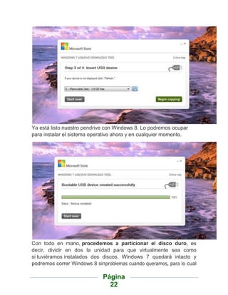 Ya está listo nuestro pendrive con Windows 8. Lo podremos ocupar
para instalar el sistema operativo ahora y en cualquier momento.




Con todo en mano, procedemos a particionar el disco duro, es
decir, dividir en dos la unidad para que virtualmente sea como
si tuviéramos instalados dos discos. Windows 7 quedará intacto y
podremos correr Windows 8 sinproblemas cuando queramos, para lo cual

                             Página
                               22
 