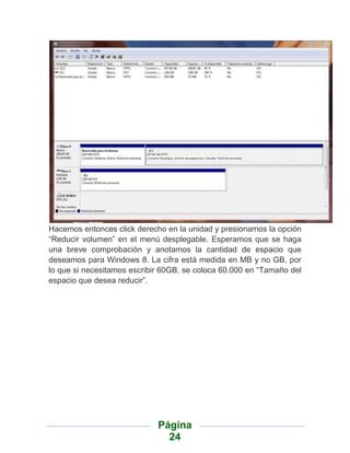 Hacemos entonces click derecho en la unidad y presionamos la opción
“Reducir volumen” en el menú desplegable. Esperamos que se haga
una breve comprobación y anotamos la cantidad de espacio que
deseamos para Windows 8. La cifra está medida en MB y no GB, por
lo que si necesitamos escribir 60GB, se coloca 60.000 en “Tamaño del
espacio que desea reducir”.




                             Página
                               24
 