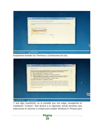 Aceptamos también los Términos y Condiciones de Uso.




Y acá algo importante: en la pantalla que nos salga, escogemos la
instalación “Custom”. Nos llevará a lo siguiente, donde tenemos que
seleccionar el volumen o unidad para instalar Windows 8. Porque para


                             Página
                               29
 