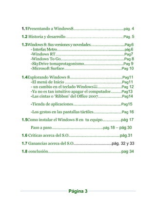 1.1Presentando a Windows8……………………………….………pág. 4
1.2 Historia y desarrollo…………………………………….Pág. 5
1.3Windows 8: Sus versiones y novedades……………………...…....Pág.6
    - Interfax Metro…………………………………………….................pág.6
    -Windows RT…………………………………………………..….Pag7
    -Windows To Go………………………………………………….Pag 8
    -SkyDrive tomaprotagonismo………………………….…..Pag 9
    -Microsoft Surface…………………………………………………...Pag 10

1.4Explorando Windows 8……………………………...............Pag11
    -El menú de Inicio …………………………………………….Pag11
    - un cambio en el teclado Windows¡¡¡………………….Pag 12
    -Ya no es tan intuitivo apagar el computador…….…Pag13
    -Las cintas o ‘Ribbon’ del Office 2007……………….…Pag14
    -Tienda de aplicaciones………………………………..…...Pag15
    -Los gestos en las pantallas táctiles……………….....…Pag 16
1.5Como instalar el Windows 8 en tu equipo……………..pág 17
    Paso a paso…………………………………….….pág.18 – pág.30
1.6 Criticas acerca del S.O……………………………….….……pág.31
1.7 Ganancias acerca del S.O……………………………..pág. 32 y 33
1.8 conclusión………………………………………………….………pag 34




                         Página 3
 