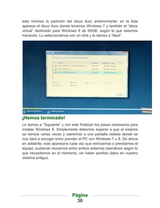 esto hicimos la partición del disco duro anteriormente: en la lista
aparece el disco duro donde tenemos Windows 7 y también el “disco
virtual” destinado para Windows 8 de 60GB, según lo que estamos
haciendo. Lo seleccionamos con un click y le damos a “Next”.




¡Hemos terminado!
Le damos a “Siguiente” y con esto finalizan los pasos necesarios para
instalar Windows 8. Simplemente debemos esperar a que el sistema
se reinicie varias veces y caeremos a una pantalla celeste donde se
nos dará a escoger entre prender el PC con Windows 7 u 8. De ahora
en adelante, esto aparecerá cada vez que reiniciemos o prendamos el
equipo, pudiendo movernos entre ambos sistemas operativos según lo
que necesitemos en el momento, sin haber perdido datos en nuestro
sistema antiguo.




                             Página
                               30
 