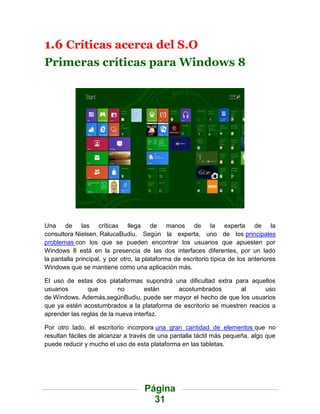 1.6 Críticas acerca del S.O
Primeras críticas para Windows 8




Una de las críticas llega de manos de la experta de la
consultora Nielsen, RalucaBudiu. Según la experta, uno de los principales
problemas con los que se pueden encontrar los usuarios que apuesten por
Windows 8 está en la presencia de las dos interfaces diferentes, por un lado
la pantalla principal, y por otro, la plataforma de escritorio típica de los anteriores
Windows que se mantiene como una aplicación más.

El uso de estas dos plataformas supondrá una dificultad extra para aquellos
usuarios       que         no       están   acostumbrados         al       uso
de Windows. Además,segúnBudiu, puede ser mayor el hecho de que los usuarios
que ya estén acostumbrados a la plataforma de escritorio se muestren reacios a
aprender las reglas de la nueva interfaz.

Por otro lado, el escritorio incorpora una gran cantidad de elementos que no
resultan fáciles de alcanzar a través de una pantalla táctil más pequeña, algo que
puede reducir y mucho el uso de esta plataforma en las tabletas.




                                     Página
                                       31
 