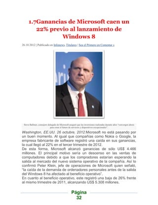 1.7Ganancias de Microsoft caen un
        22% previo al lanzamiento de
                Windows 8
26.10.2012 | Publicado en Infonews, Titulares | Sea el Primero en Comentar »




 Steve Ballmer, consejero delegado de Microsoft aseguró que las inversiones realizadas durante años “convergen ahora
                            para crear el futuro de servicios y dispositivos excepcionales”.

Washington, EE.UU. 26 octubre, 2012.Microsoft no está pasando por
un buen momento. Al igual que compañías como Nokia o Google, la
empresa fabricante de software registró una caída en sus ganancias,
la cual llegó al 22% en el tercer trimestre de 2012.
De esta forma, Microsoft alcanzó ganancias de sólo US$ 4.466
millones. El principal motivo sería un descenso en las ventas de
computadores debido a que los compradores estarían esperando la
salida al mercado del nuevo sistema operativo de la compañía. Así lo
confirmó Peter Klein, jefe de operaciones de Microsoft quien señaló,
“la caída de la demanda de ordenadores personales antes de la salida
del Windows 8 ha afectado al beneficio operativo”.
En cuanto al beneficio operativo, este registró una baja de 26% frente
al mismo trimestre de 2011, alcanzando US$ 5.308 millones.

                                                  Página
                                                    32
 
